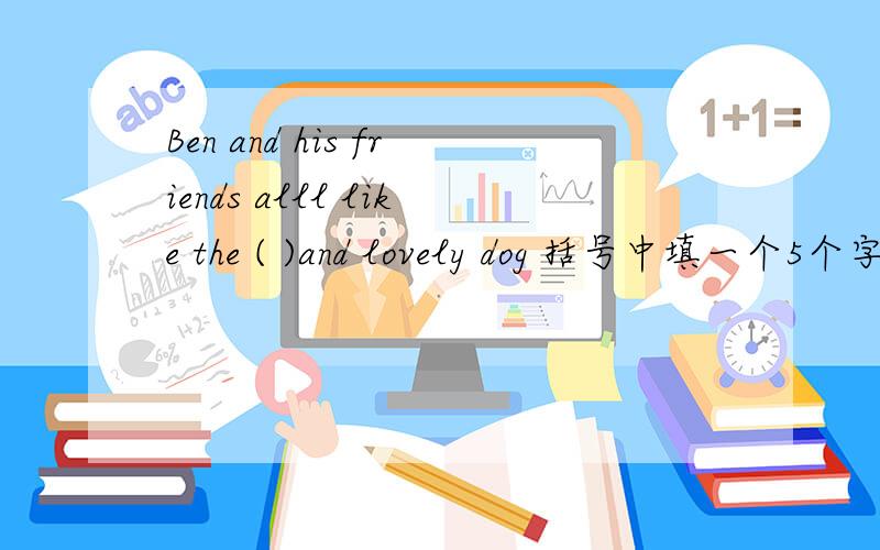 Ben and his friends alll like the ( )and lovely dog 括号中填一个5个字母组成的单词,且第四个单词是Phelps set up a new swimming world ( )in the 29th Olympic Games.括号中填一个由六个字母组成的单词,且第五个单词