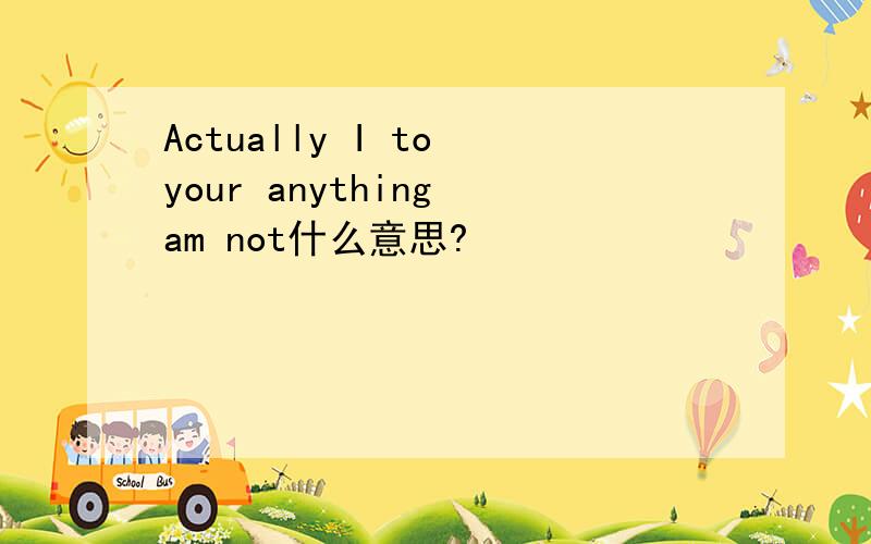 Actually I to your anything am not什么意思?