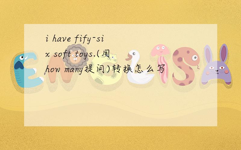 i have fify-six soft toys.(用how many提问)转换怎么写