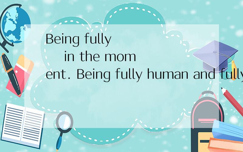 Being fully       in the moment. Being fully human and fully       adv.充分地, 完全地present.  n.现在                                                   这个句子怎么这么难理解呀!being? fully? 有谁可以给我讲解一下?adv+ in