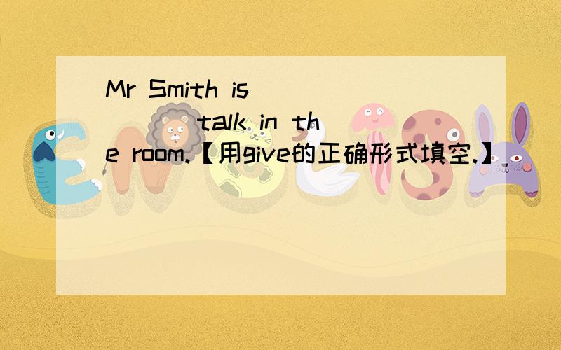 Mr Smith is _____ talk in the room.【用give的正确形式填空.】