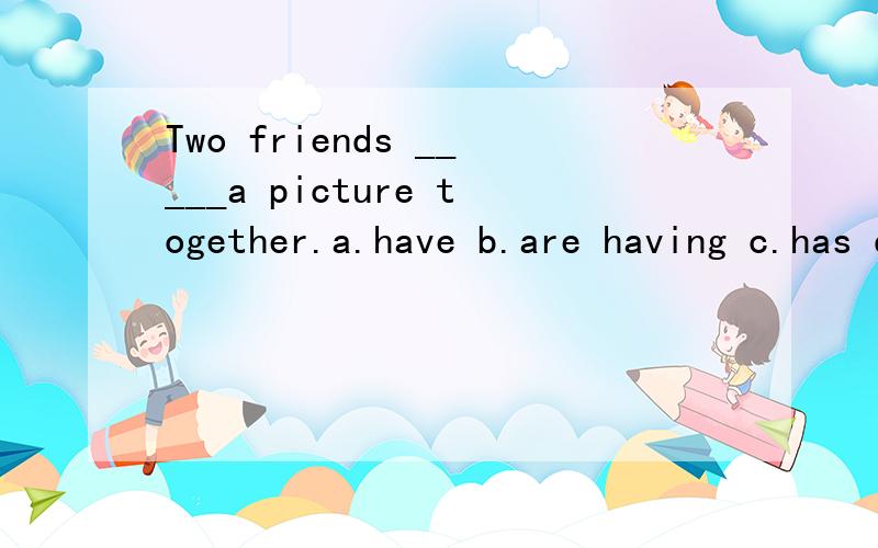 Two friends _____a picture together.a.have b.are having c.has d.is having