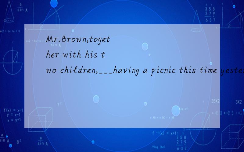Mr.Brown,together with his two children,___having a picnic this time yesterdaya.is b.are c.was d.were
