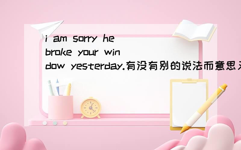 i am sorry he broke your window yesterday.有没有别的说法而意思又相同?