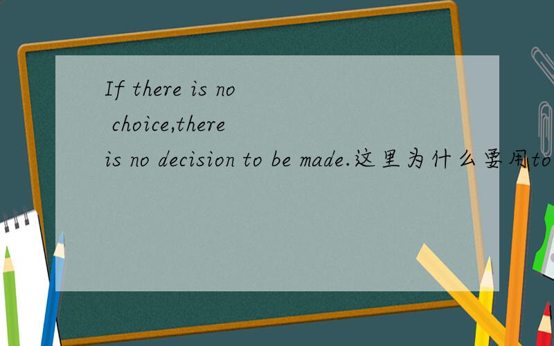 If there is no choice,there is no decision to be made.这里为什么要用to be made而不是to make,to be made在这里起到的是定语的作用吗?有被动的含义吗?to be made在这里用到了什么语法?
