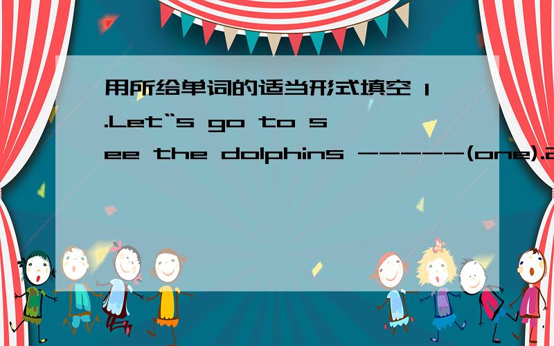 用所给单词的适当形式填空 1.Let“s go to see the dolphins -----(one).2.The girls want -----（play) volleyball now.3.Let