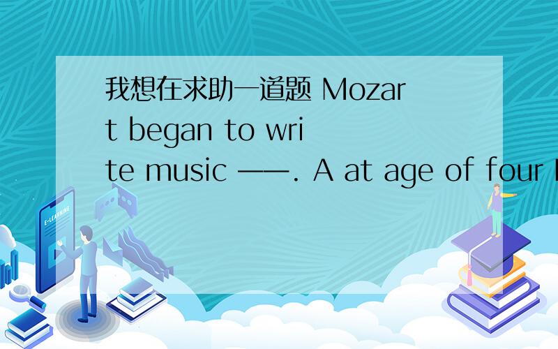 我想在求助一道题 Mozart began to write music ——. A at age of four B on the age of four C at the a