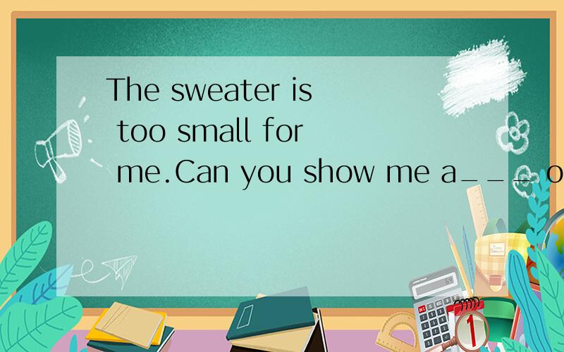 The sweater is too small for me.Can you show me a___ one?
