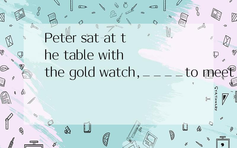 Peter sat at the table with the gold watch,____to meet her wifea.eagerb.being eager为什么不选B