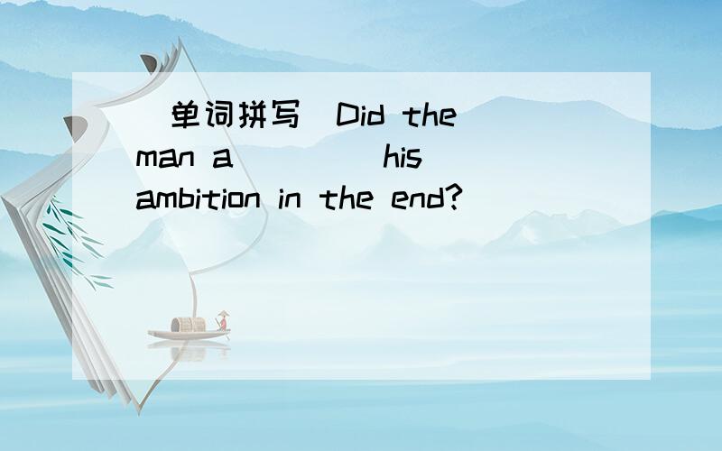 (单词拼写)Did the man a____ his ambition in the end?