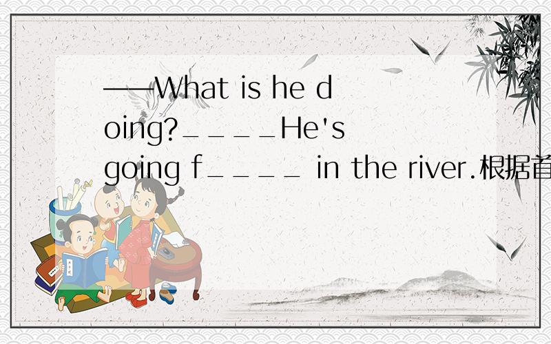 ——What is he doing?____He's going f____ in the river.根据首字母填空