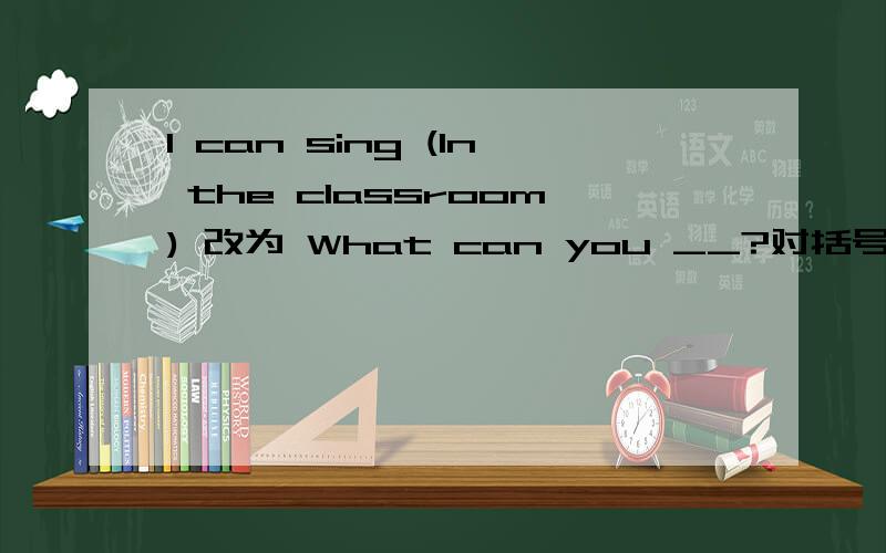 I can sing (In the classroom) 改为 What can you __?对括号部分提问