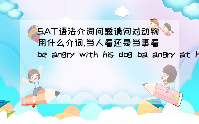 SAT语法介词问题请问对动物用什么介词.当人看还是当事看be angry with his dog ba angry at his dog