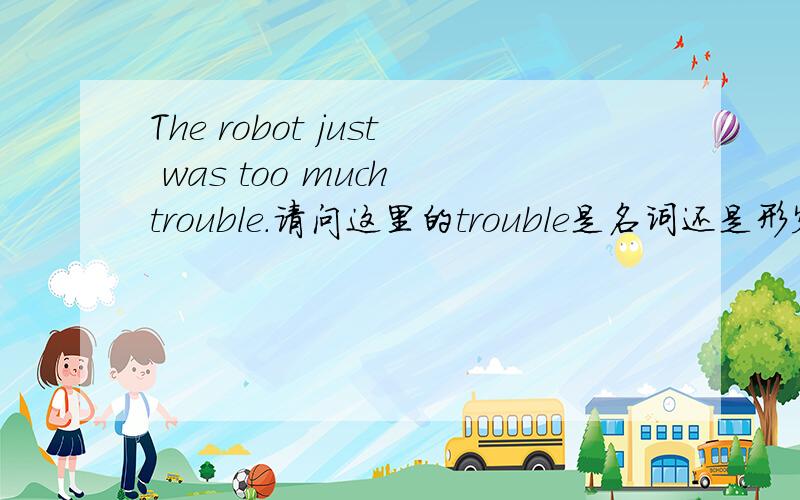 The robot just was too much trouble.请问这里的trouble是名词还是形容词?too much 不是用来形容名词的吗?为什么前面会有was?