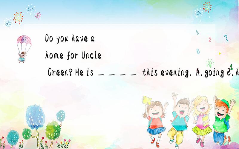 Do you have a home for Uncle Green?He is ____ this evening. A.going B.hoping C.paying D.arriving