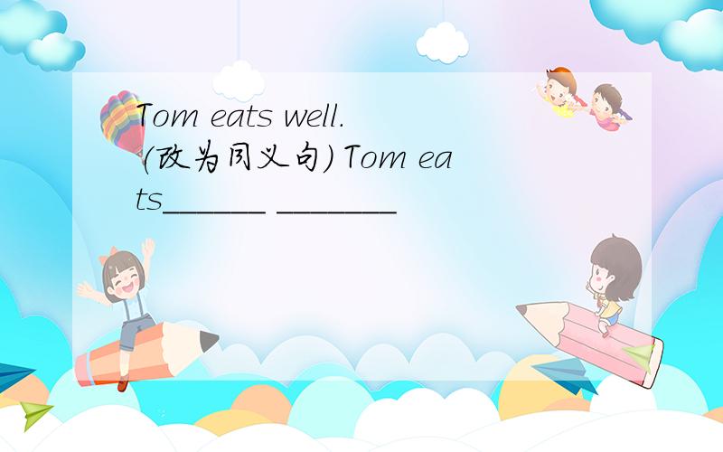 Tom eats well.(改为同义句） Tom eats______ _______