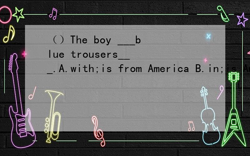 （）The boy ___blue trousers___.A.with;is from America B.in;is American C.with;is America D.in;is from American （回答要准确,并说说为什么这样做）