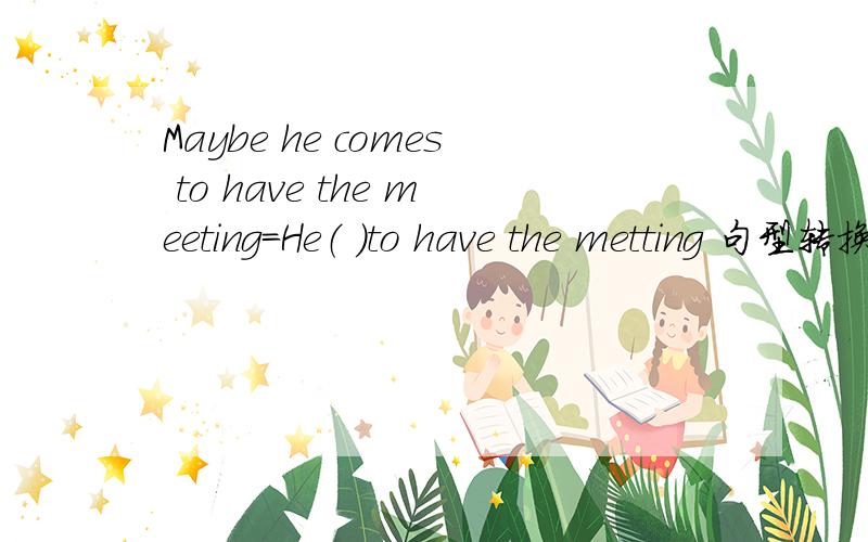 Maybe he comes to have the meeting=He（ ）to have the metting 句型转换