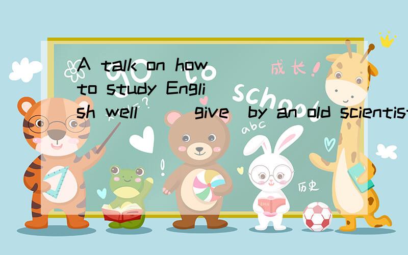A talk on how to study English well__(give)by an old scientist last Monday