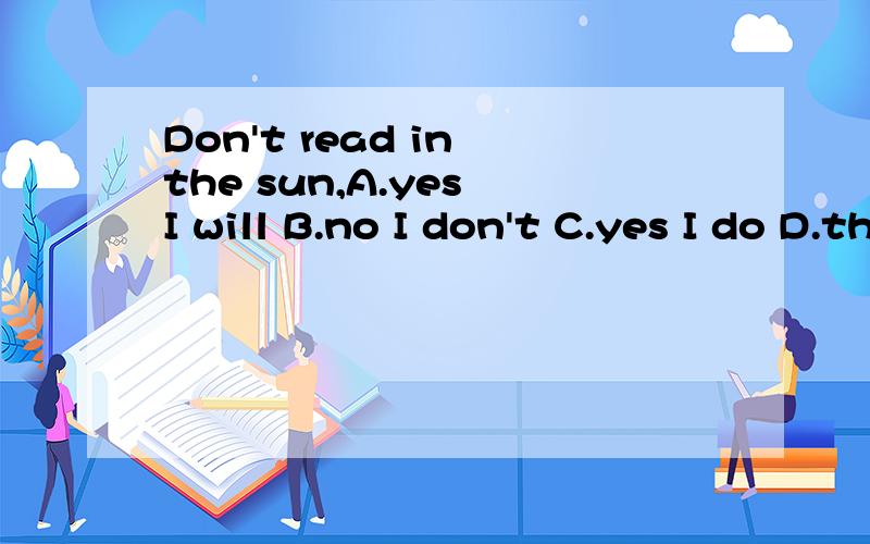 Don't read in the sun,A.yes I will B.no I don't C.yes I do D.thanks I won't