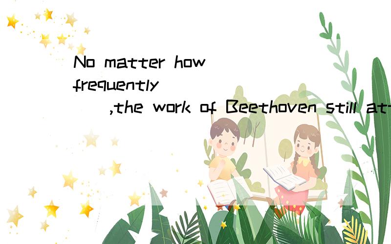 No matter how frequently _____,the work of Beethoven still attract people all over the world.A.being performed B.performing C.to be performed D.performed这道题为什么要选D,选A不能理解通吗?