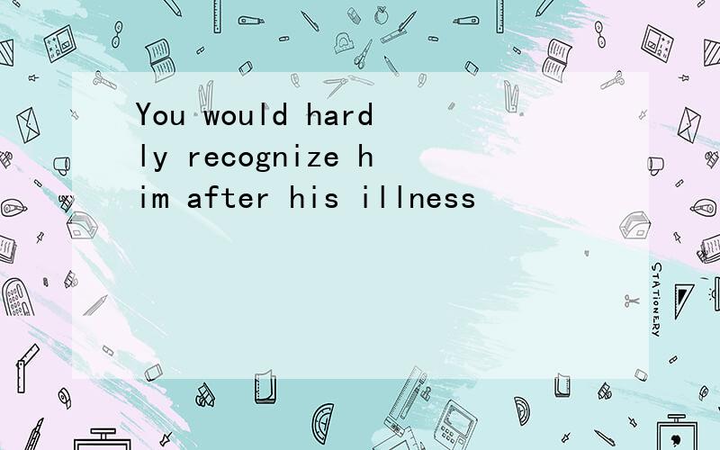 You would hardly recognize him after his illness