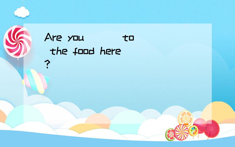 Are you ( ) to the food here?