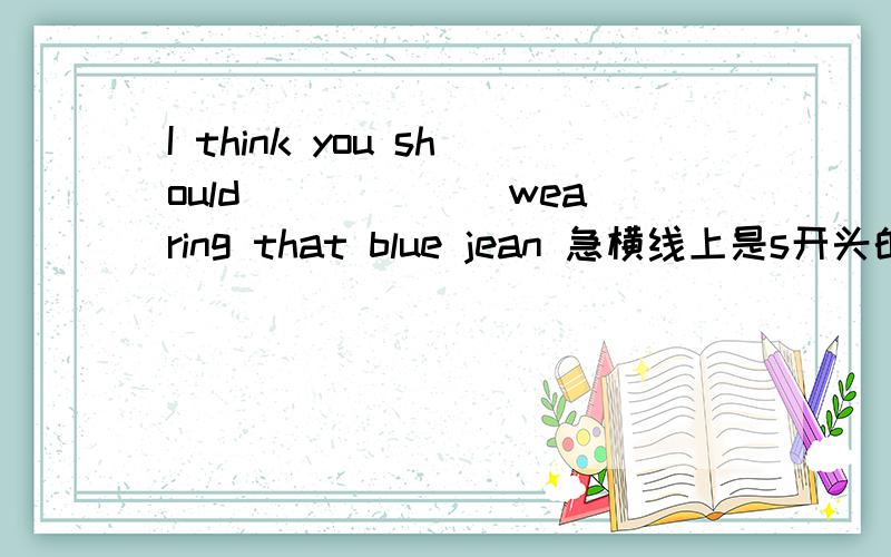 I think you should ______wearing that blue jean 急横线上是s开头的单词