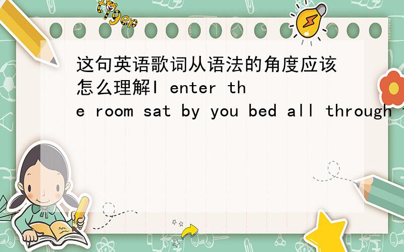 这句英语歌词从语法的角度应该怎么理解I enter the room sat by you bed all through the night