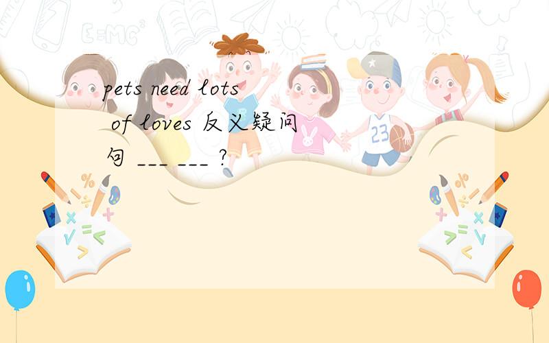 pets need lots of loves 反义疑问句 ___ ___ ?