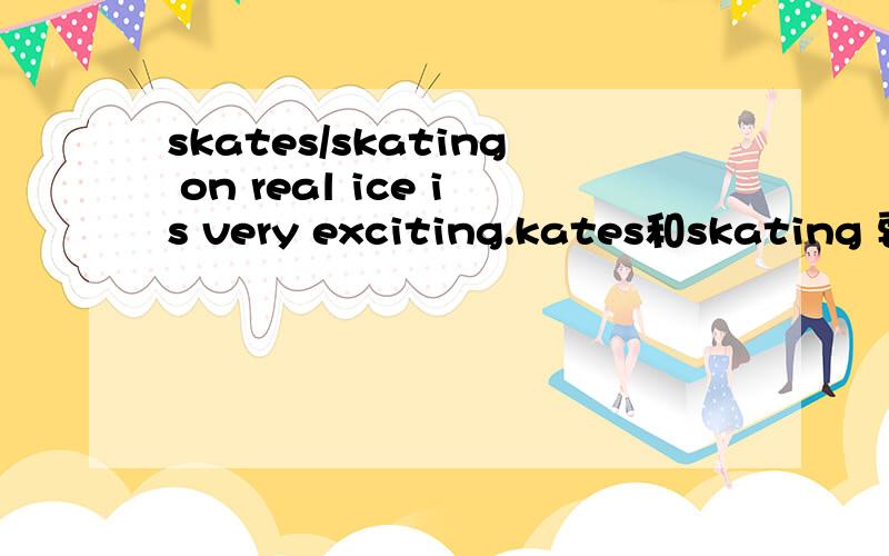 skates/skating on real ice is very exciting.kates和skating 要哪一个啊?为什么?