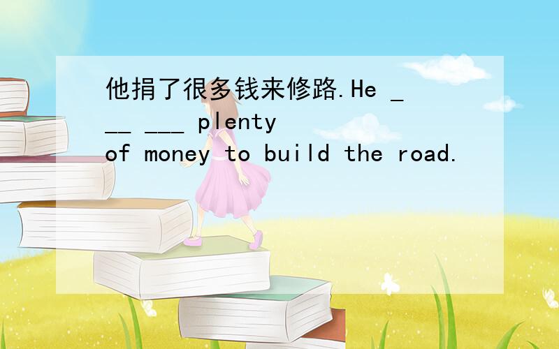 他捐了很多钱来修路.He ___ ___ plenty of money to build the road.