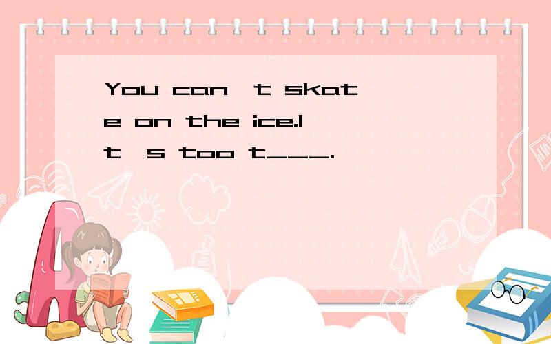You can't skate on the ice.It's too t___.