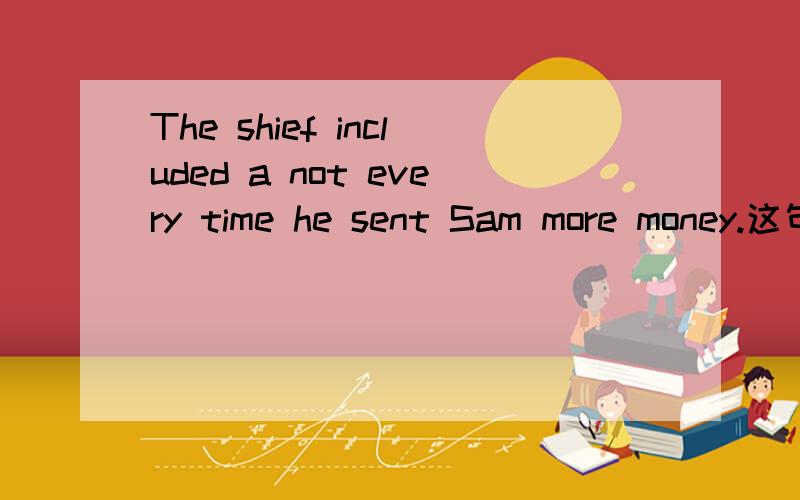 The shief included a not every time he sent Sam more money.这句是正确的吗?能不能改成：The shief sent Sam more money included a not every time.a note