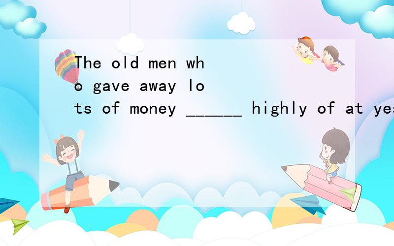 The old men who gave away lots of money ______ highly of at yesterday's meeting.A.spoke B.spoken C.was spoken D.were spoken选D,请帮我分析一下,