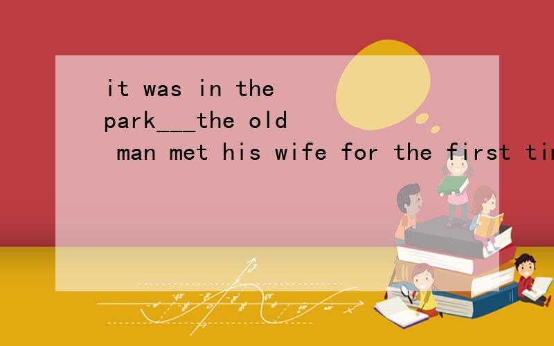 it was in the park___the old man met his wife for the first time ____he told us his love story.A that that B where when C where that D that which 选C 为什么?