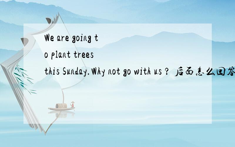 We are going to plant trees this Sunday.Why not go with us ? 后面怎么回答呢?