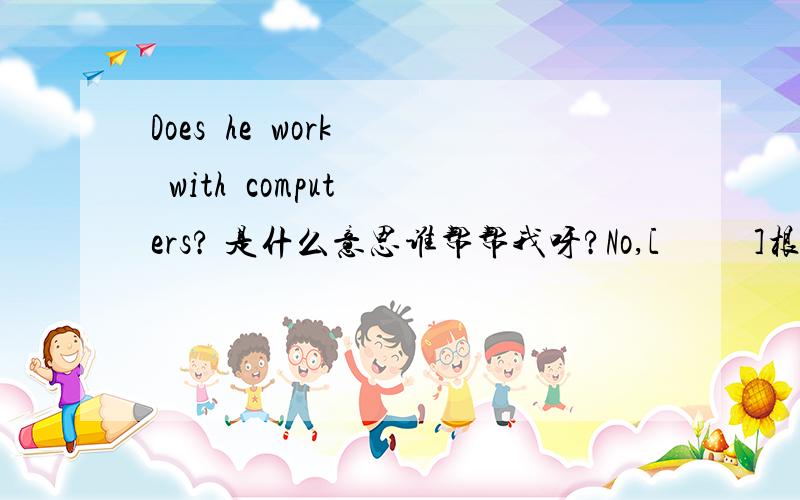 Does  he  work  with  computers? 是什么意思谁帮帮我呀?No,[          ]根据上个问题填写