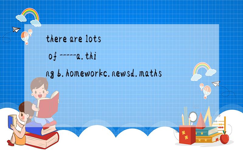 there are lots of -----a.thing b.homeworkc.newsd.maths