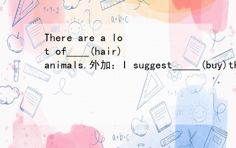 There are a lot of____(hair)animals.外加：I suggest_____(buy)the car.I'd like to start a snow globe ____(collect) club.Tom_____ already _____(buy) a newspaper.