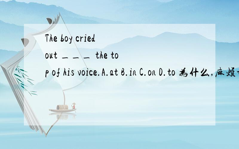 The boy cried out ___ the top of his voice.A.at B.in C.on D.to 为什么,麻烦讲的详细点,因为期末考!
