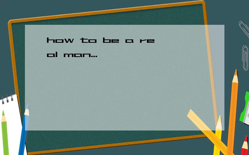 how to be a real man...