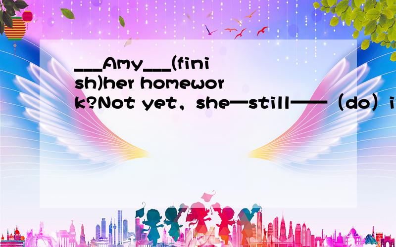 ___Amy___(finish)her homework?Not yet，she—still——（do）it in her room。