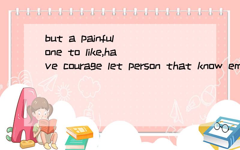 but a painful one to like,have courage let person that know emotion of you alone than this.请说的明白点最好