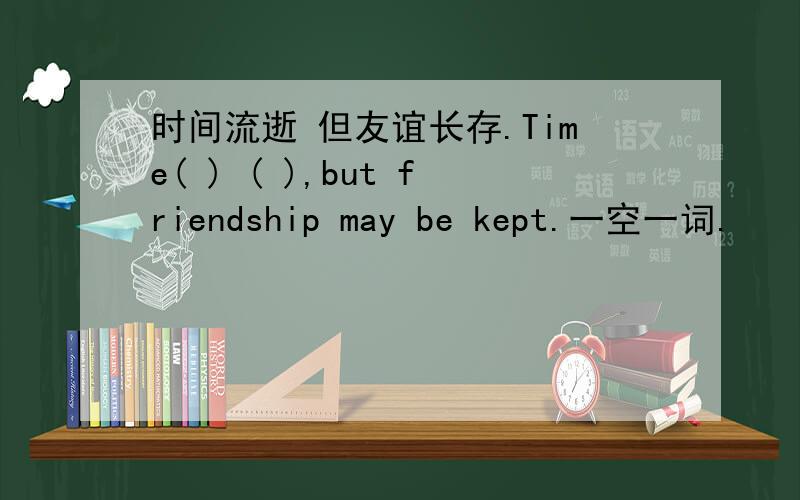 时间流逝 但友谊长存.Time( ) ( ),but friendship may be kept.一空一词.