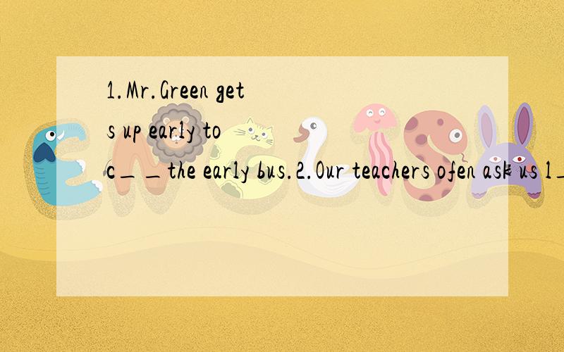 1.Mr.Green gets up early to c__the early bus.2.Our teachers ofen ask us l__ from other students.