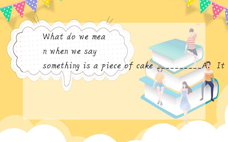What do we mean when we say something is a piece of cake __________A.  It  is  the  only  answer .     B.  It  is  only  part  of  a  problem .     C.  It  is  easy .     D.  It  is  different .C我认为选B对吗?选什么?请写出你的见解,并