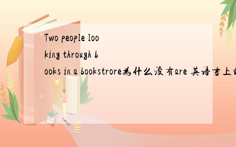 Two people looking through books in a bookstrore为什么没有are 英语书上的一句话