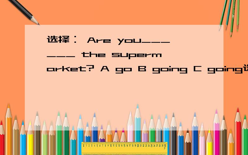 选择： Are you______ the supermarket? A go B going C going选择：-----Are there ______ eggs in the  fridge?         ------No,there______.    A  some,aren't                    B any,are         C any,aren't                                快!