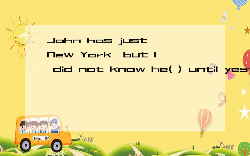 John has just New York,but I did not know he( ) until yesterday A .will leave B.had been leaving C.John has just New York,but I did not know he( ) until yesterday A .will leave   B.had been leaving              C.leaves         D.was leaving答案是